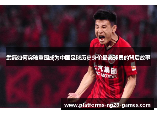 武磊如何突破重围成为中国足球历史身价最高球员的背后故事