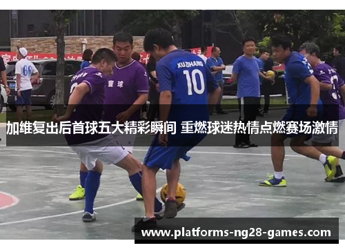 加维复出后首球五大精彩瞬间 重燃球迷热情点燃赛场激情