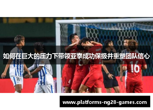 如何在巨大的压力下带领亚泰成功保级并重塑团队信心