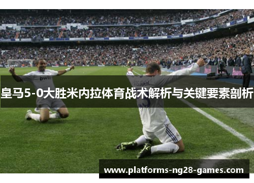 皇马5-0大胜米内拉体育战术解析与关键要素剖析