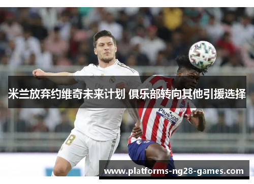 米兰放弃约维奇未来计划 俱乐部转向其他引援选择