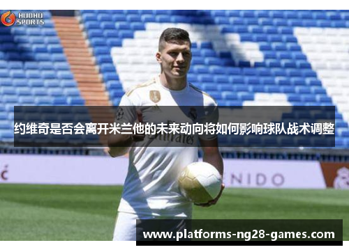 约维奇是否会离开米兰他的未来动向将如何影响球队战术调整
