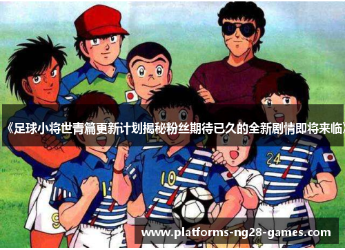 《足球小将世青篇更新计划揭秘粉丝期待已久的全新剧情即将来临》