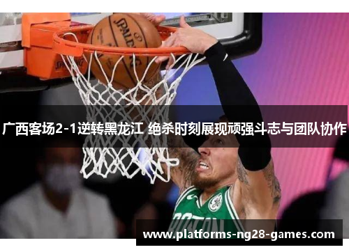 广西客场2-1逆转黑龙江 绝杀时刻展现顽强斗志与团队协作