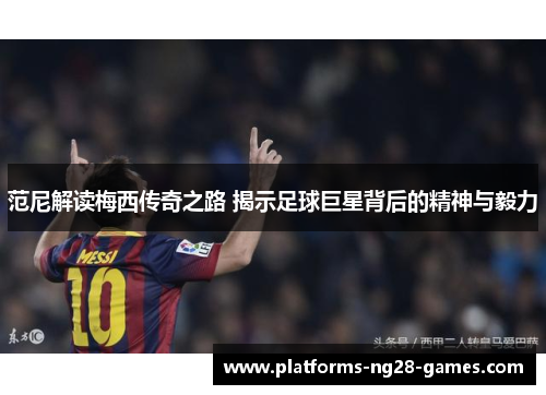 范尼解读梅西传奇之路 揭示足球巨星背后的精神与毅力