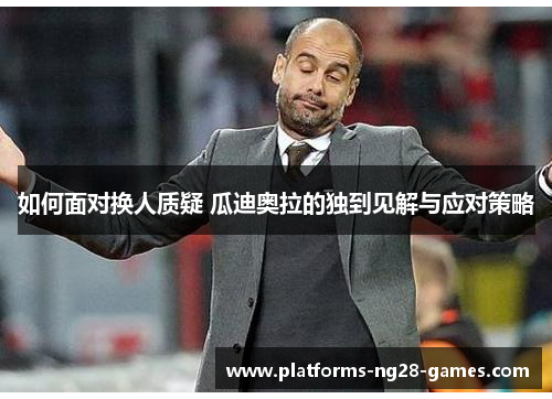 如何面对换人质疑 瓜迪奥拉的独到见解与应对策略