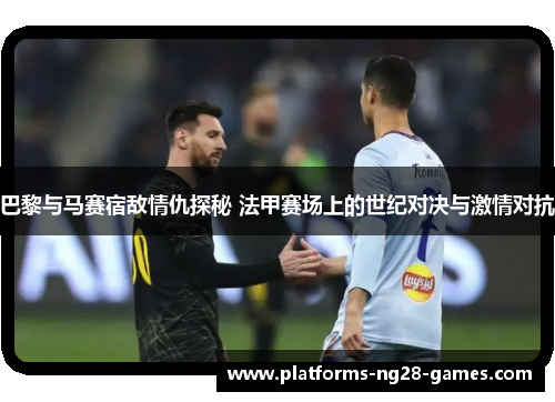 巴黎与马赛宿敌情仇探秘 法甲赛场上的世纪对决与激情对抗