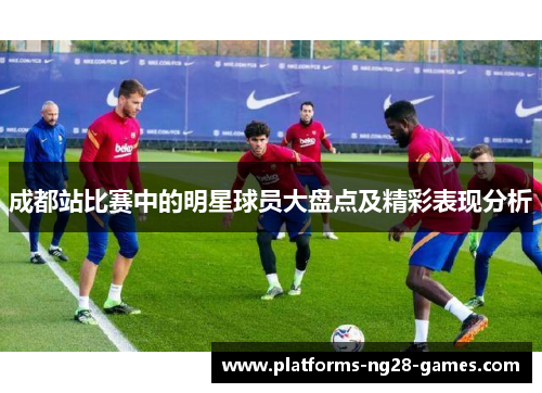 成都站比赛中的明星球员大盘点及精彩表现分析 成都站比赛中的明星球员大盘点及精彩表现分析