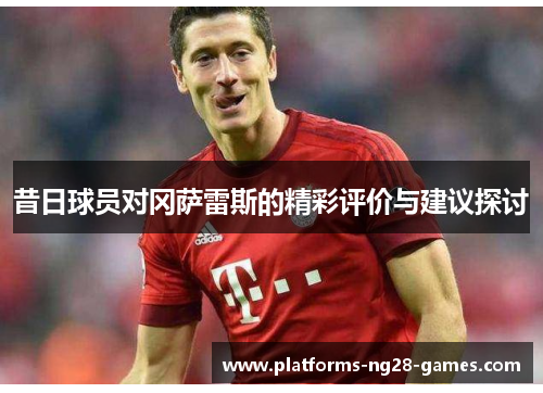 昔日球员对冈萨雷斯的精彩评价与建议探讨 昔日球员对冈萨雷斯的精彩评价与建议探讨
