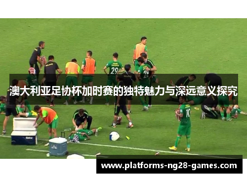 澳大利亚足协杯加时赛的独特魅力与深远意义探究 澳大利亚足协杯加时赛的独特魅力与深远意义探究