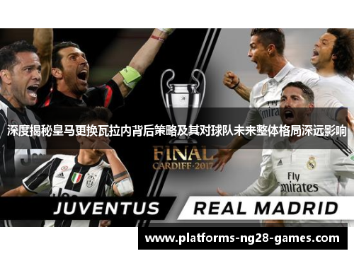深度揭秘皇马更换瓦拉内背后策略及其对球队未来整体格局深远影响 深度揭秘皇马更换瓦拉内背后策略及其对球队未来整体格局深远影响