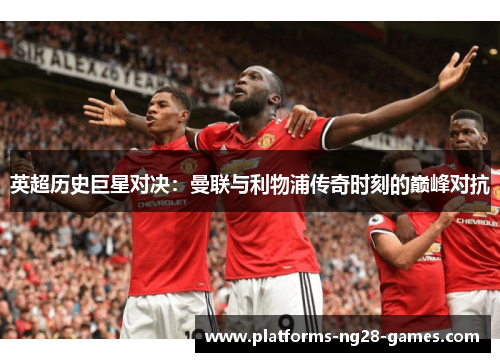英超历史巨星对决：曼联与利物浦传奇时刻的巅峰对抗