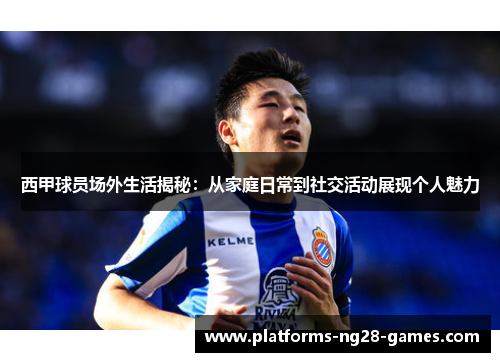 西甲球员场外生活揭秘：从家庭日常到社交活动展现个人魅力