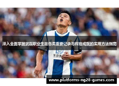 深入全面掌握武磊职业生涯各类重要记录与辉煌成就的实用方法指南