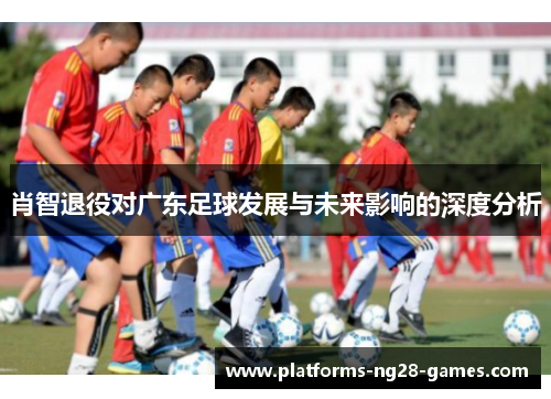 肖智退役对广东足球发展与未来影响的深度分析