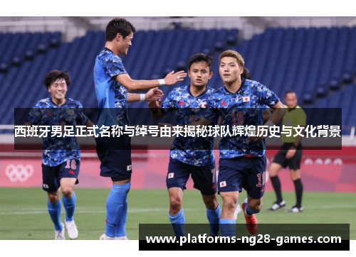 西班牙男足正式名称与绰号由来揭秘球队辉煌历史与文化背景